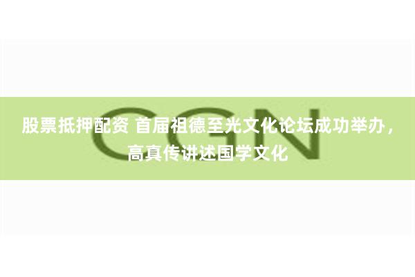 股票抵押配资 首届祖德至光文化论坛成功举办，高真传讲述国学文化