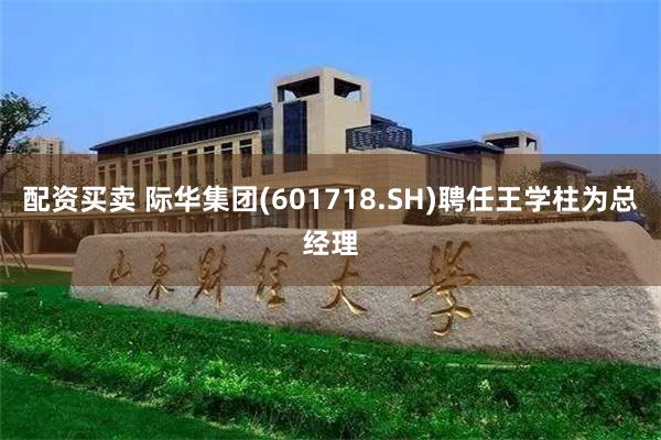 配资买卖 际华集团(601718.SH)聘任王学柱为总经理