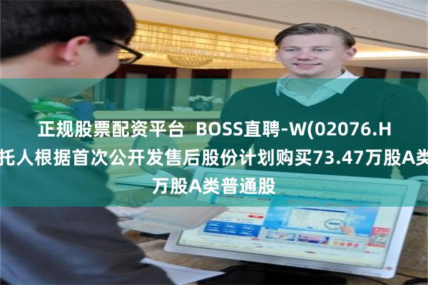 正规股票配资平台  BOSS直聘-W(02076.HK)：受托人根据首次公开发售后股份计划购买73.47万股A类普通股