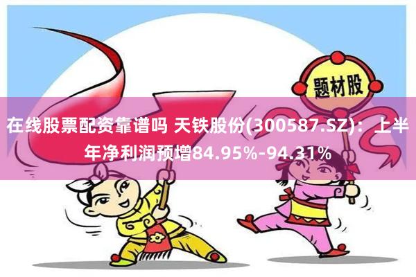 在线股票配资靠谱吗 天铁股份(300587.SZ)：上半年净利润预增84.95%-94.31%