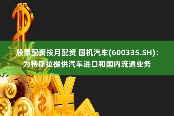 股票配资按月配资 国机汽车(600335.SH)：为特斯拉提供汽车进口和国内流通业务