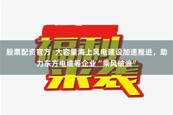 股票配资官方  大容量海上风电建设加速推进，助力东方电缆等企业“乘风破浪”