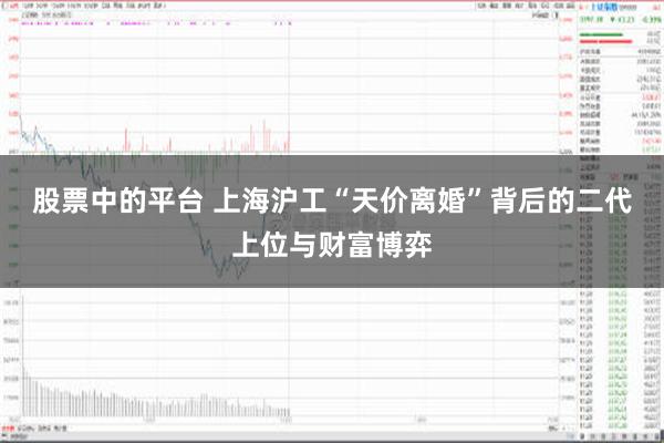 股票中的平台 上海沪工“天价离婚”背后的二代上位与财富博弈