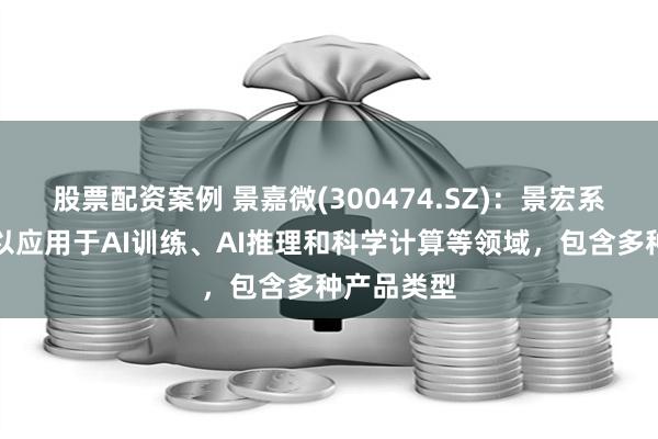 股票配资案例 景嘉微(300474.SZ)：景宏系列产品可以应用于AI训练、AI推理和科学计算等领域，包含多种产品类型