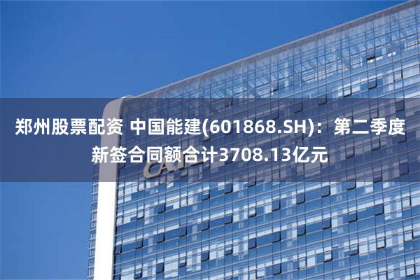 郑州股票配资 中国能建(601868.SH)：第二季度新签合同额合计3708.13亿元