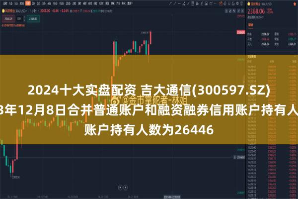 2024十大实盘配资 吉大通信(300597.SZ)：截至2023年12月8日合并普通账户和融资融券信用账户持有人数为26446