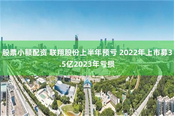 股票小额配资 联翔股份上半年预亏 2022年上市募3.5亿2023年亏损