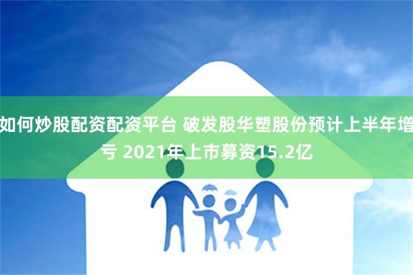 如何炒股配资配资平台 破发股华塑股份预计上半年增亏 2021年上市募资15.2亿