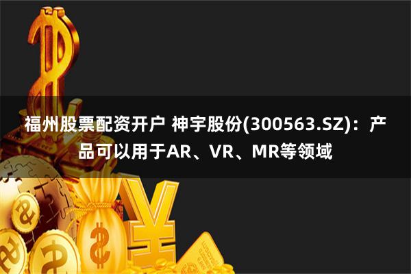 福州股票配资开户 神宇股份(300563.SZ)：产品可以用于AR、VR、MR等领域