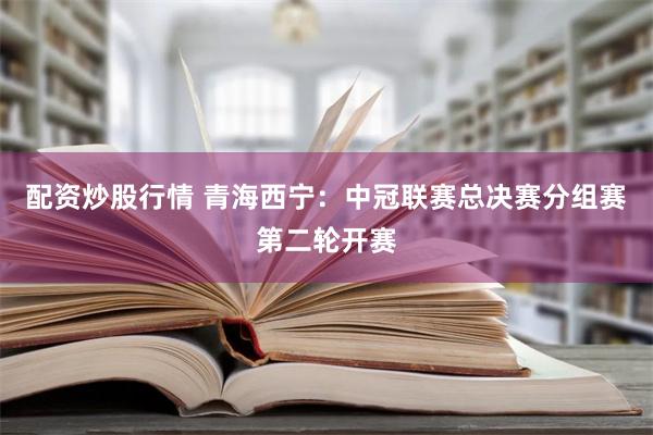 配资炒股行情 青海西宁：中冠联赛总决赛分组赛第二轮开赛