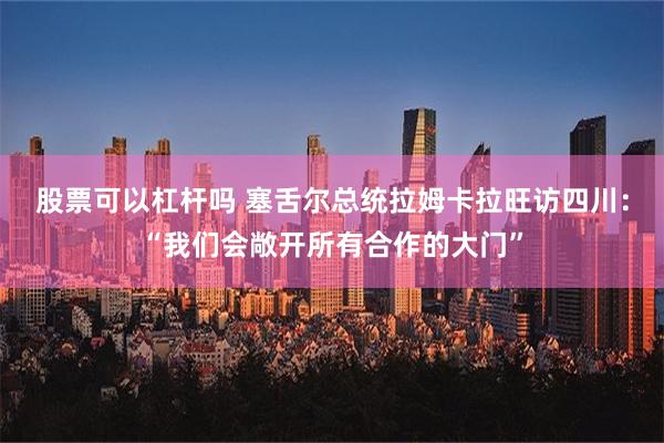 股票可以杠杆吗 塞舌尔总统拉姆卡拉旺访四川：“我们会敞开所有合作的大门”