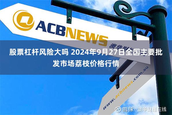 股票杠杆风险大吗 2024年9月27日全国主要批发市场荔枝价格行情