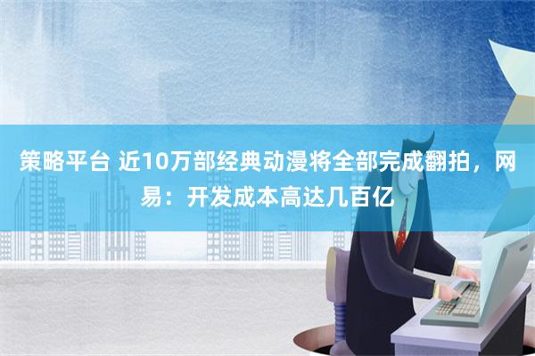 策略平台 近10万部经典动漫将全部完成翻拍，网易：开发成本高达几百亿