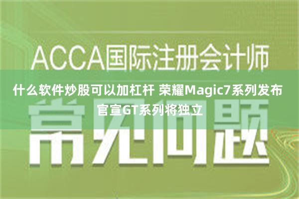 什么软件炒股可以加杠杆 荣耀Magic7系列发布 官宣GT系列将独立