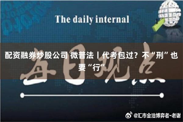 配资融券炒股公司 微普法丨代考包过？不“刑”也要“行”