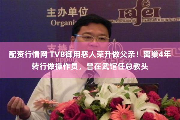 配资行情网 TVB御用恶人荣升做父亲！离巢4年转行做操作员，曾在武馆任总教头