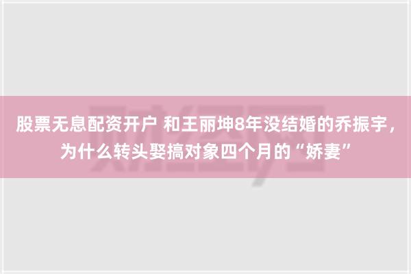 股票无息配资开户 和王丽坤8年没结婚的乔振宇，为什么转头娶搞对象四个月的“娇妻”