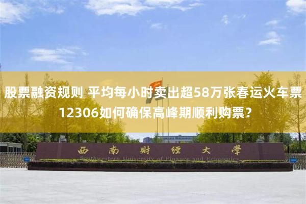 股票融资规则 平均每小时卖出超58万张春运火车票 12306如何确保高峰期顺利购票？