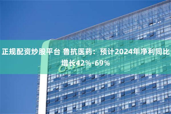 正规配资炒股平台 鲁抗医药：预计2024年净利同比增长42%-69%