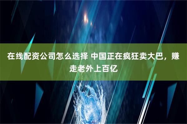 在线配资公司怎么选择 中国正在疯狂卖大巴，赚走老外上百亿